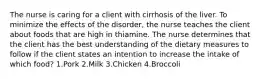 The nurse is caring for a client with cirrhosis of the liver. To minimize the effects of the disorder, the nurse teaches the client about foods that are high in thiamine. The nurse determines that the client has the best understanding of the dietary measures to follow if the client states an intention to increase the intake of which food? 1.Pork 2.Milk 3.Chicken 4.Broccoli