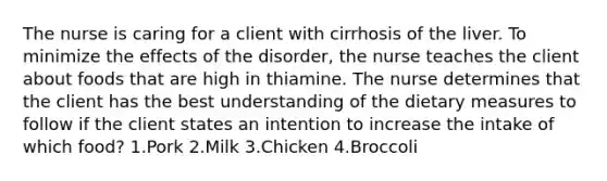 The nurse is caring for a client with cirrhosis of the liver. To minimize the effects of the disorder, the nurse teaches the client about foods that are high in thiamine. The nurse determines that the client has the best understanding of the dietary measures to follow if the client states an intention to increase the intake of which food? 1.Pork 2.Milk 3.Chicken 4.Broccoli