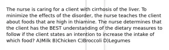 The nurse is caring for a client with cirrhosis of the liver. To minimize the effects of the disorder, the nurse teaches the client about foods that are high in thiamine. The nurse determines that the client has the BEST understanding of the dietary measures to follow if the client states an intention to increase the intake of which food? A)Milk B)Chicken C)Broccoli D)Legumes