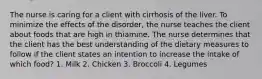 The nurse is caring for a client with cirrhosis of the liver. To minimize the effects of the disorder, the nurse teaches the client about foods that are high in thiamine. The nurse determines that the client has the best understanding of the dietary measures to follow if the client states an intention to increase the intake of which food? 1. Milk 2. Chicken 3. Broccoli 4. Legumes