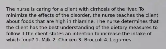 The nurse is caring for a client with cirrhosis of the liver. To minimize the effects of the disorder, the nurse teaches the client about foods that are high in thiamine. The nurse determines that the client has the best understanding of the dietary measures to follow if the client states an intention to increase the intake of which food? 1. Milk 2. Chicken 3. Broccoli 4. Legumes