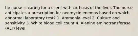 he nurse is caring for a client with cirrhosis of the liver. The nurse anticipates a prescription for neomycin enemas based on which abnormal laboratory test? 1. Ammonia level 2. Culture and sensitivity 3. White blood cell count 4. Alanine aminotransferase (ALT) level