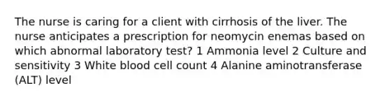 The nurse is caring for a client with cirrhosis of the liver. The nurse anticipates a prescription for neomycin enemas based on which abnormal laboratory test? 1 Ammonia level 2 Culture and sensitivity 3 White blood cell count 4 Alanine aminotransferase (ALT) level