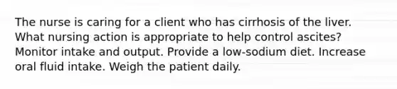 The nurse is caring for a client who has cirrhosis of the liver. What nursing action is appropriate to help control ascites? Monitor intake and output. Provide a low-sodium diet. Increase oral fluid intake. Weigh the patient daily.