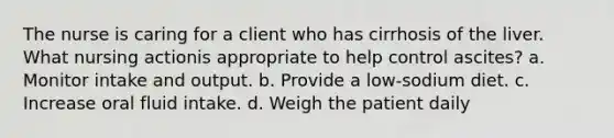 The nurse is caring for a client who has cirrhosis of the liver. What nursing actionis appropriate to help control ascites? a. Monitor intake and output. b. Provide a low-sodium diet. c. Increase oral fluid intake. d. Weigh the patient daily