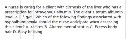 A nurse is caring for a client with cirrhosis of the liver who has a prescription for intravenous albumin. The client's serum albumin level is 1.3 g/dL. Which of the following findings associated with hypoalbuminemia should the nurse anticipate when assessing this client? A. Ascites B. Altered mental status C. Excess body hair D. Easy bruising