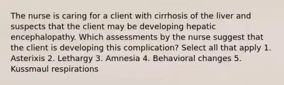 The nurse is caring for a client with cirrhosis of the liver and suspects that the client may be developing hepatic encephalopathy. Which assessments by the nurse suggest that the client is developing this complication? Select all that apply 1. Asterixis 2. Lethargy 3. Amnesia 4. Behavioral changes 5. Kussmaul respirations