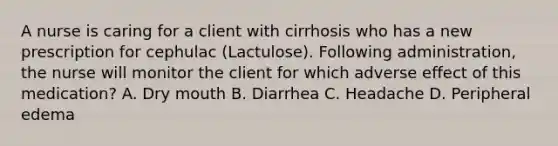 A nurse is caring for a client with cirrhosis who has a new prescription for cephulac (Lactulose). Following administration, the nurse will monitor the client for which adverse effect of this medication? A. Dry mouth B. Diarrhea C. Headache D. Peripheral edema