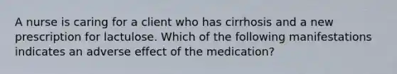 A nurse is caring for a client who has cirrhosis and a new prescription for lactulose. Which of the following manifestations indicates an adverse effect of the medication?