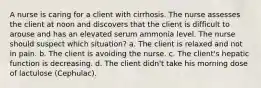 A nurse is caring for a client with cirrhosis. The nurse assesses the client at noon and discovers that the client is difficult to arouse and has an elevated serum ammonia level. The nurse should suspect which situation? a. The client is relaxed and not in pain. b. The client is avoiding the nurse. c. The client's hepatic function is decreasing. d. The client didn't take his morning dose of lactulose (Cephulac).