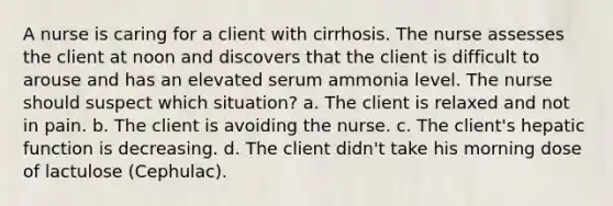 A nurse is caring for a client with cirrhosis. The nurse assesses the client at noon and discovers that the client is difficult to arouse and has an elevated serum ammonia level. The nurse should suspect which situation? a. The client is relaxed and not in pain. b. The client is avoiding the nurse. c. The client's hepatic function is decreasing. d. The client didn't take his morning dose of lactulose (Cephulac).