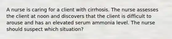 A nurse is caring for a client with cirrhosis. The nurse assesses the client at noon and discovers that the client is difficult to arouse and has an elevated serum ammonia level. The nurse should suspect which situation?