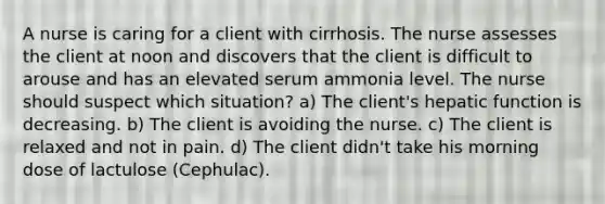 A nurse is caring for a client with cirrhosis. The nurse assesses the client at noon and discovers that the client is difficult to arouse and has an elevated serum ammonia level. The nurse should suspect which situation? a) The client's hepatic function is decreasing. b) The client is avoiding the nurse. c) The client is relaxed and not in pain. d) The client didn't take his morning dose of lactulose (Cephulac).