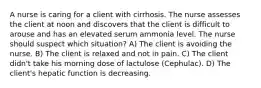 A nurse is caring for a client with cirrhosis. The nurse assesses the client at noon and discovers that the client is difficult to arouse and has an elevated serum ammonia level. The nurse should suspect which situation? A) The client is avoiding the nurse. B) The client is relaxed and not in pain. C) The client didn't take his morning dose of lactulose (Cephulac). D) The client's hepatic function is decreasing.