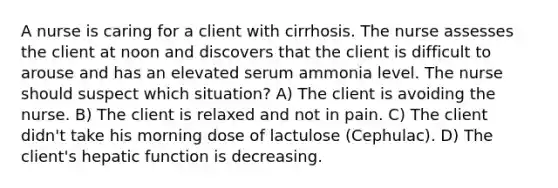 A nurse is caring for a client with cirrhosis. The nurse assesses the client at noon and discovers that the client is difficult to arouse and has an elevated serum ammonia level. The nurse should suspect which situation? A) The client is avoiding the nurse. B) The client is relaxed and not in pain. C) The client didn't take his morning dose of lactulose (Cephulac). D) The client's hepatic function is decreasing.