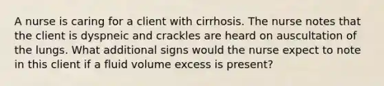 A nurse is caring for a client with cirrhosis. The nurse notes that the client is dyspneic and crackles are heard on auscultation of the lungs. What additional signs would the nurse expect to note in this client if a fluid volume excess is present?