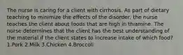 The nurse is caring for a client with cirrhosis. As part of dietary teaching to minimize the effects of the disorder, the nurse teaches the client about foods that are high in thiamine. The nurse determines that the client has the best understanding of the material if the client states to increase intake of which food? 1.Pork 2.Milk 3.Chicken 4.Broccoli
