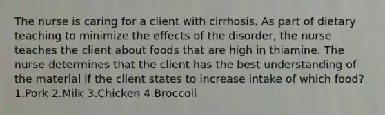 The nurse is caring for a client with cirrhosis. As part of dietary teaching to minimize the effects of the disorder, the nurse teaches the client about foods that are high in thiamine. The nurse determines that the client has the best understanding of the material if the client states to increase intake of which food? 1.Pork 2.Milk 3.Chicken 4.Broccoli