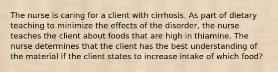 The nurse is caring for a client with cirrhosis. As part of dietary teaching to minimize the effects of the disorder, the nurse teaches the client about foods that are high in thiamine. The nurse determines that the client has the best understanding of the material if the client states to increase intake of which food?