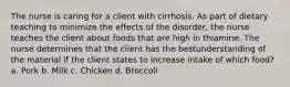 The nurse is caring for a client with cirrhosis. As part of dietary teaching to minimize the effects of the disorder, the nurse teaches the client about foods that are high in thiamine. The nurse determines that the client has the bestunderstanding of the material if the client states to increase intake of which food? a. Pork b. Milk c. Chicken d. Broccoli