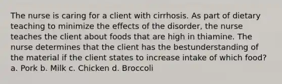 The nurse is caring for a client with cirrhosis. As part of dietary teaching to minimize the effects of the disorder, the nurse teaches the client about foods that are high in thiamine. The nurse determines that the client has the bestunderstanding of the material if the client states to increase intake of which food? a. Pork b. Milk c. Chicken d. Broccoli