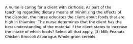 A nurse is caring for a client with cirrhosis. As part of the teaching regarding dietary means of minimizing the effects of the disorder, the nurse educates the client about foods that are high in thiamine. The nurse determines that the client has the best understanding of the material if the client states to increase the intake of which foods? Select all that apply. (3) Milk Peanuts Chicken Broccoli Asparagus Whole-grain cereals