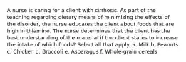 A nurse is caring for a client with cirrhosis. As part of the teaching regarding dietary means of minimizing the effects of the disorder, the nurse educates the client about foods that are high in thiamine. The nurse determines that the client has the best understanding of the material if the client states to increase the intake of which foods? Select all that apply. a. Milk b. Peanuts c. Chicken d. Broccoli e. Asparagus f. Whole-grain cereals