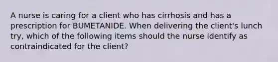 A nurse is caring for a client who has cirrhosis and has a prescription for BUMETANIDE. When delivering the client's lunch try, which of the following items should the nurse identify as contraindicated for the client?