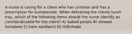 A nurse is caring for a client who has cirrhosis and has a prescription for bumetanide. When delivering the clients lunch tray, which of the following items should the nurse identify as contraindicated for the client? A) baked potato B) stewed tomatoes C) ham sandwich D) milkshake