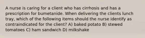 A nurse is caring for a client who has cirrhosis and has a prescription for bumetanide. When delivering the clients lunch tray, which of the following items should the nurse identify as contraindicated for the client? A) baked potato B) stewed tomatoes C) ham sandwich D) milkshake