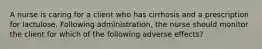 A nurse is caring for a client who has cirrhosis and a prescription for lactulose. Following administration, the nurse should monitor the client for which of the following adverse effects?