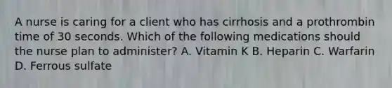 A nurse is caring for a client who has cirrhosis and a prothrombin time of 30 seconds. Which of the following medications should the nurse plan to administer? A. Vitamin K B. Heparin C. Warfarin D. Ferrous sulfate