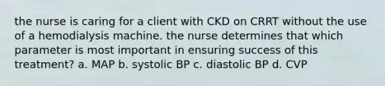 the nurse is caring for a client with CKD on CRRT without the use of a hemodialysis machine. the nurse determines that which parameter is most important in ensuring success of this treatment? a. MAP b. systolic BP c. diastolic BP d. CVP