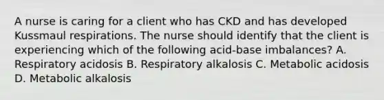 A nurse is caring for a client who has CKD and has developed Kussmaul respirations. The nurse should identify that the client is experiencing which of the following acid-base imbalances? A. Respiratory acidosis B. Respiratory alkalosis C. Metabolic acidosis D. Metabolic alkalosis