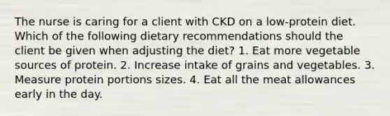 The nurse is caring for a client with CKD on a low-protein diet. Which of the following dietary recommendations should the client be given when adjusting the diet? 1. Eat more vegetable sources of protein. 2. Increase intake of grains and vegetables. 3. Measure protein portions sizes. 4. Eat all the meat allowances early in the day.