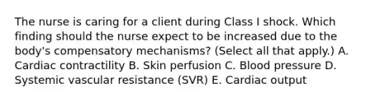 The nurse is caring for a client during Class I shock. Which finding should the nurse expect to be increased due to the​ body's compensatory​ mechanisms? (Select all that​ apply.) A. Cardiac contractility B. Skin perfusion C. Blood pressure D. Systemic vascular resistance​ (SVR) E. Cardiac output