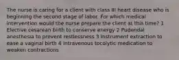 The nurse is caring for a client with class III heart disease who is beginning the second stage of labor. For which medical intervention would the nurse prepare the client at this time? 1 Elective cesarean birth to conserve energy 2 Pudendal anesthesia to prevent restlessness 3 Instrument extraction to ease a vaginal birth 4 Intravenous tocolytic medication to weaken contractions