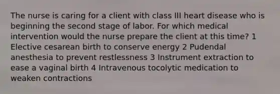 The nurse is caring for a client with class III heart disease who is beginning the second stage of labor. For which medical intervention would the nurse prepare the client at this time? 1 Elective cesarean birth to conserve energy 2 Pudendal anesthesia to prevent restlessness 3 Instrument extraction to ease a vaginal birth 4 Intravenous tocolytic medication to weaken contractions