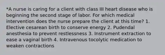 *A nurse is caring for a client with class III heart disease who is beginning the second stage of labor. For which medical intervention does the nurse prepare the client at this time? 1. Elective cesarean birth to conserve energy 2. Pudendal anesthesia to prevent restlessness 3. Instrument extraction to ease a vaginal birth 4. Intravenous tocolytic medication to weaken contractions