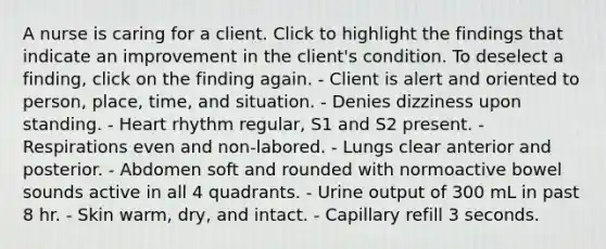 A nurse is caring for a client. Click to highlight the findings that indicate an improvement in the client's condition. To deselect a finding, click on the finding again. - Client is alert and oriented to person, place, time, and situation. - Denies dizziness upon standing. - Heart rhythm regular, S1 and S2 present. - Respirations even and non-labored. - Lungs clear anterior and posterior. - Abdomen soft and rounded with normoactive bowel sounds active in all 4 quadrants. - Urine output of 300 mL in past 8 hr. - Skin warm, dry, and intact. - Capillary refill 3 seconds.