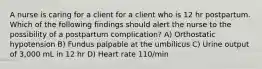 A nurse is caring for a client for a client who is 12 hr postpartum. Which of the following findings should alert the nurse to the possibility of a postpartum complication? A) Orthostatic hypotension B) Fundus palpable at the umbilicus C) Urine output of 3,000 mL in 12 hr D) Heart rate 110/min