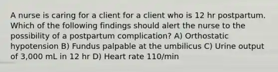 A nurse is caring for a client for a client who is 12 hr postpartum. Which of the following findings should alert the nurse to the possibility of a postpartum complication? A) Orthostatic hypotension B) Fundus palpable at the umbilicus C) Urine output of 3,000 mL in 12 hr D) Heart rate 110/min