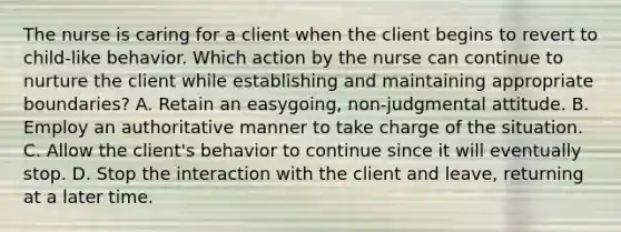 The nurse is caring for a client when the client begins to revert to child-like behavior. Which action by the nurse can continue to nurture the client while establishing and maintaining appropriate boundaries? A. Retain an easygoing, non-judgmental attitude. B. Employ an authoritative manner to take charge of the situation. C. Allow the client's behavior to continue since it will eventually stop. D. Stop the interaction with the client and leave, returning at a later time.