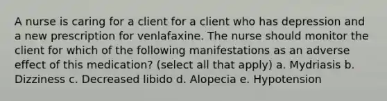 A nurse is caring for a client for a client who has depression and a new prescription for venlafaxine. The nurse should monitor the client for which of the following manifestations as an adverse effect of this medication? (select all that apply) a. Mydriasis b. Dizziness c. Decreased libido d. Alopecia e. Hypotension