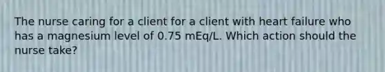 The nurse caring for a client for a client with heart failure who has a magnesium level of 0.75 mEq/L. Which action should the nurse take?