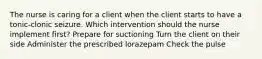 The nurse is caring for a client when the client starts to have a tonic-clonic seizure. Which intervention should the nurse implement first? Prepare for suctioning Turn the client on their side Administer the prescribed lorazepam Check the pulse