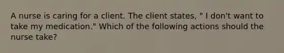 A nurse is caring for a client. The client states, " I don't want to take my medication." Which of the following actions should the nurse take?