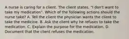 A nurse is caring for a client. The client states, "I don't want to take my medication". Which of the following actions should the nurse take? ​A. Tell the client the physician wants the client to take the medicine. ​B. Ask the client why he refuses to take the medication. ​C. Explain the purpose for the medication. ​D. Document that the client refuses the medication.