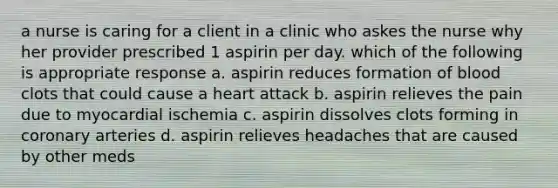 a nurse is caring for a client in a clinic who askes the nurse why her provider prescribed 1 aspirin per day. which of the following is appropriate response a. aspirin reduces formation of blood clots that could cause a heart attack b. aspirin relieves the pain due to myocardial ischemia c. aspirin dissolves clots forming in coronary arteries d. aspirin relieves headaches that are caused by other meds