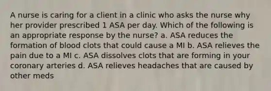 A nurse is caring for a client in a clinic who asks the nurse why her provider prescribed 1 ASA per day. Which of the following is an appropriate response by the nurse? a. ASA reduces the formation of blood clots that could cause a MI b. ASA relieves the pain due to a MI c. ASA dissolves clots that are forming in your coronary arteries d. ASA relieves headaches that are caused by other meds